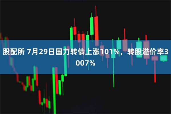 股配所 7月29日国力转债上涨101%，转股溢价率3007%