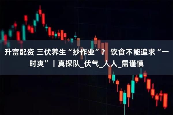 升富配资 三伏养生“抄作业”？ 饮食不能追求“一时爽”｜真探队_伏气_人人_需谨慎