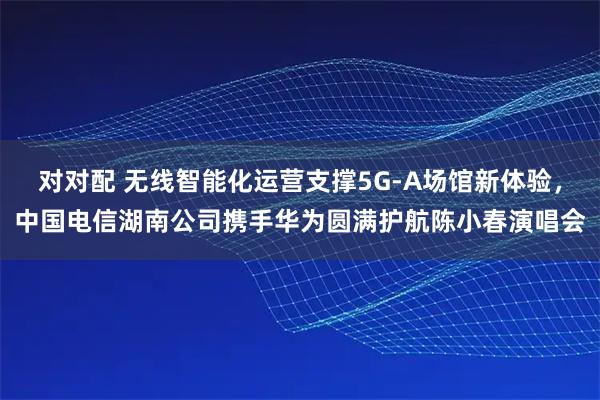 对对配 无线智能化运营支撑5G-A场馆新体验，中国电信湖南公司携手华为圆满护航陈小春演唱会