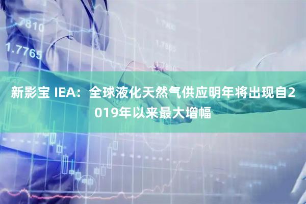 新影宝 IEA：全球液化天然气供应明年将出现自2019年以来最大增幅