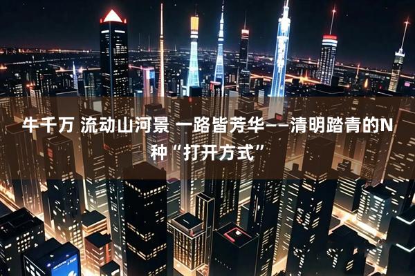 牛千万 流动山河景 一路皆芳华——清明踏青的N种“打开方式”