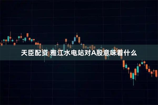 天臣配资 雅江水电站对A股意味着什么