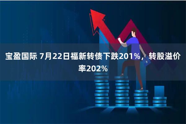 宝盈国际 7月22日福新转债下跌201%，转股溢价率202%