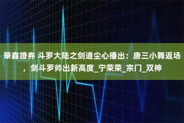 華鑫證券 斗罗大陆之剑道尘心播出：唐三小舞返场，剑斗罗帅出新高度_宁荣荣_宗门_双神
