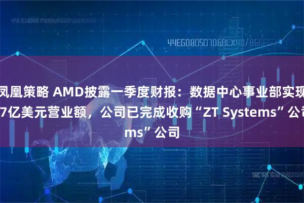 凤凰策略 AMD披露一季度财报：数据中心事业部实现37亿美元营业额，公司已完成收购“ZT Systems”公司