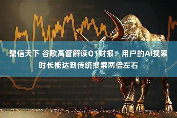 鼎信天下 谷歌高管解读Q1财报：用户的AI搜索时长能达到传统搜索两倍左右